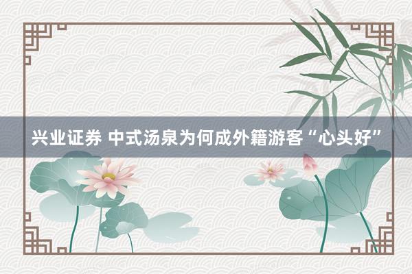 兴业证券 中式汤泉为何成外籍游客“心头好”