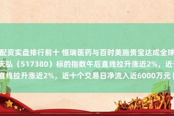 配资实盘排行前十 恒瑞医药与百时美施贵宝达成全球战略合作，创新药ETF天弘（517380）标的指数午后直线拉升涨近2%，近十个交易日净流入近6000万元 | 每经网