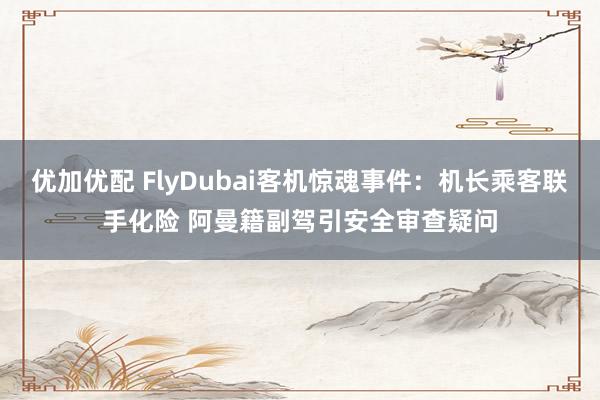 优加优配 FlyDubai客机惊魂事件：机长乘客联手化险 阿曼籍副驾引安全审查疑问