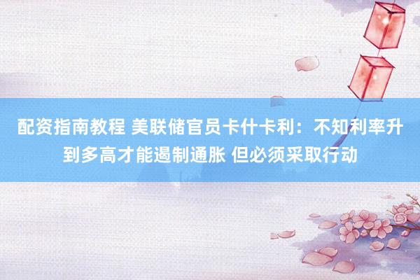 配资指南教程 美联储官员卡什卡利：不知利率升到多高才能遏制通胀 但必须采取行动