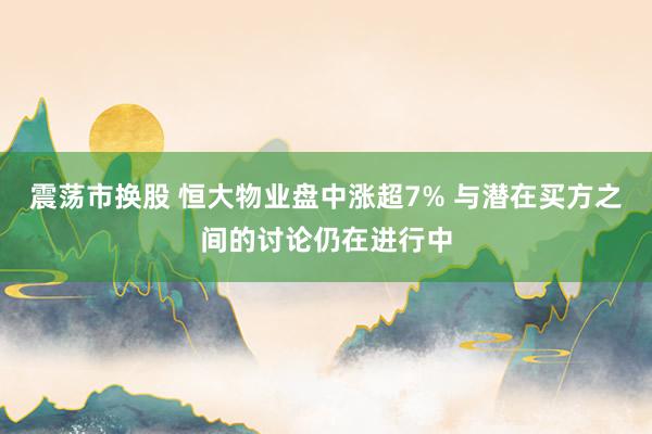 震荡市换股 恒大物业盘中涨超7% 与潜在买方之间的讨论仍在进行中
