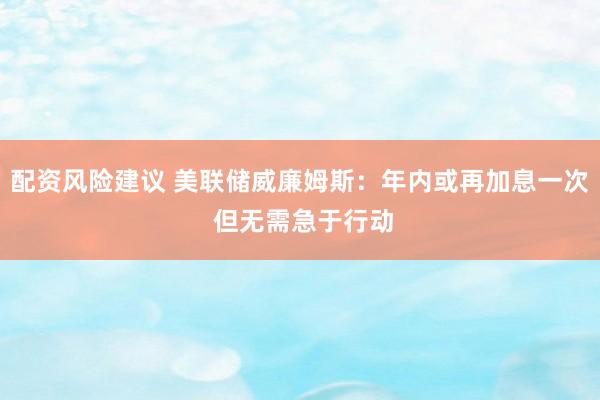 配资风险建议 美联储威廉姆斯：年内或再加息一次 但无需急于行动