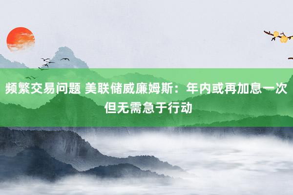 频繁交易问题 美联储威廉姆斯：年内或再加息一次 但无需急于行动