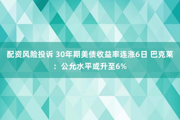 配资风险投诉 30年期美债收益率连涨6日 巴克莱：公允水平或升至6%