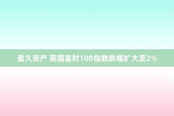 盈久资产 英国富时100指数跌幅扩大至2%