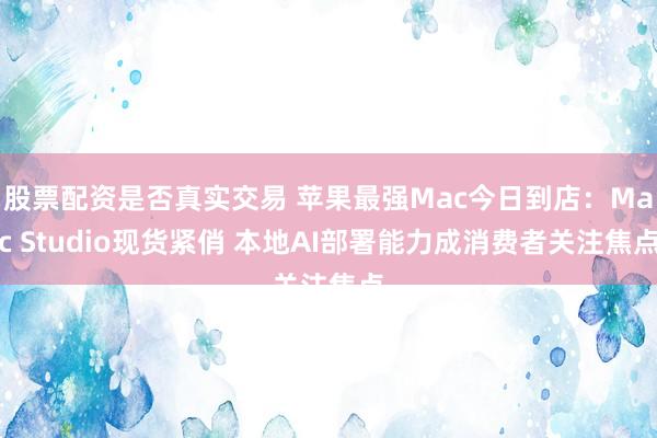 股票配资是否真实交易 苹果最强Mac今日到店：Mac Studio现货紧俏 本地AI部署能力成消费者关注焦点