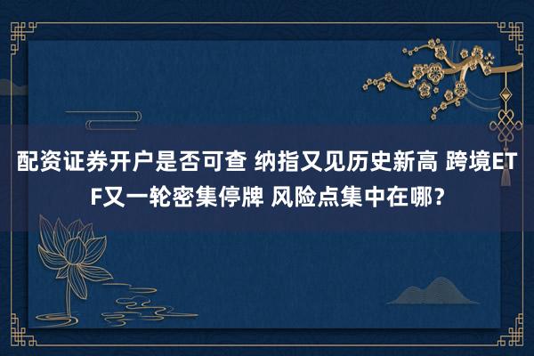 配资证券开户是否可查 纳指又见历史新高 跨境ETF又一轮密集停牌 风险点集中在哪?