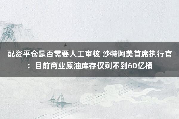 配资平仓是否需要人工审核 沙特阿美首席执行官：目前商业原油库存仅剩不到60亿桶