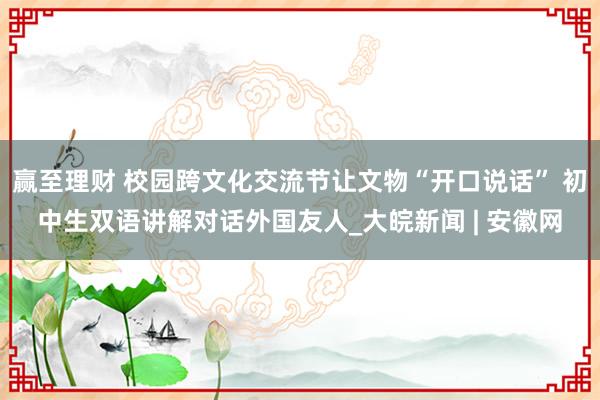 赢至理财 校园跨文化交流节让文物“开口说话” 初中生双语讲解对话外国友人_大皖新闻 | 安徽网