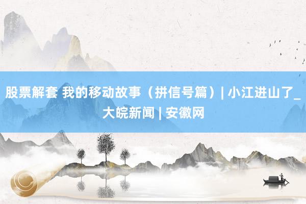 股票解套 我的移动故事（拼信号篇）| 小江进山了_大皖新闻 | 安徽网
