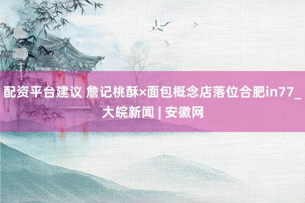配资平台建议 詹记桃酥×面包概念店落位合肥in77_大皖新闻 | 安徽网