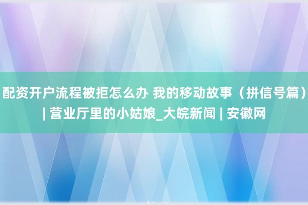 配资开户流程被拒怎么办 我的移动故事（拼信号篇）| 营业厅里的小姑娘_大皖新闻 | 安徽网