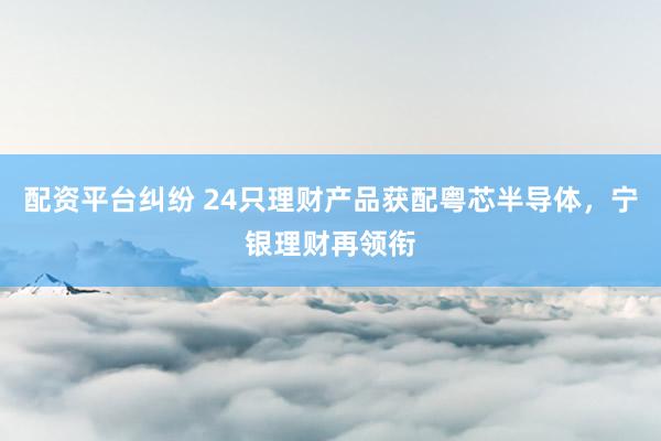 配资平台纠纷 24只理财产品获配粤芯半导体，宁银理财再领衔