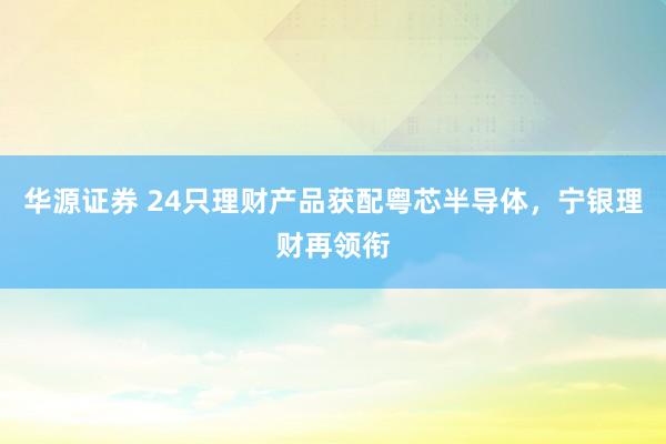 华源证券 24只理财产品获配粤芯半导体，宁银理财再领衔