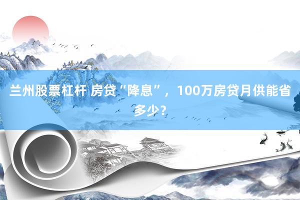 兰州股票杠杆 房贷“降息”，100万房贷月供能省多少？