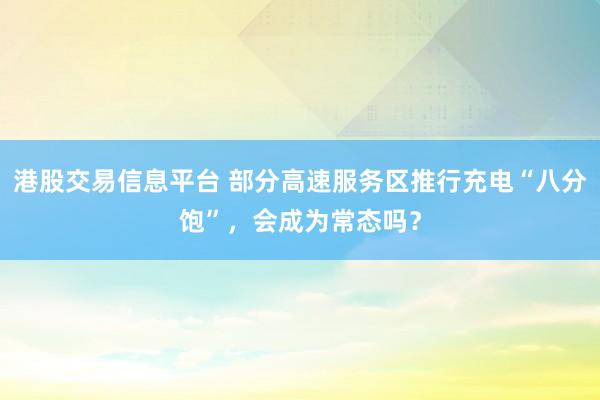 港股交易信息平台 部分高速服务区推行充电“八分饱”，会成为常态吗？