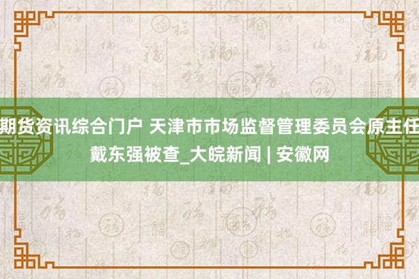 期货资讯综合门户 天津市市场监督管理委员会原主任戴东强被查_大皖新闻 | 安徽网