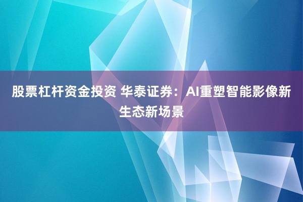 股票杠杆资金投资 华泰证券：AI重塑智能影像新生态新场景