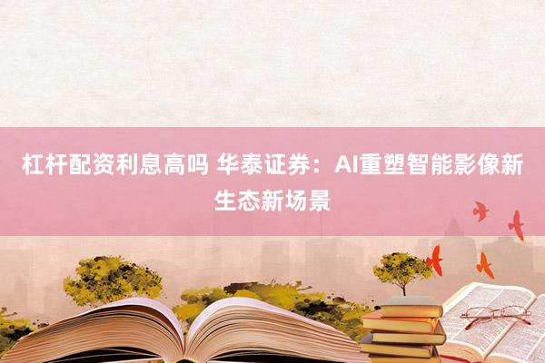 杠杆配资利息高吗 华泰证券：AI重塑智能影像新生态新场景