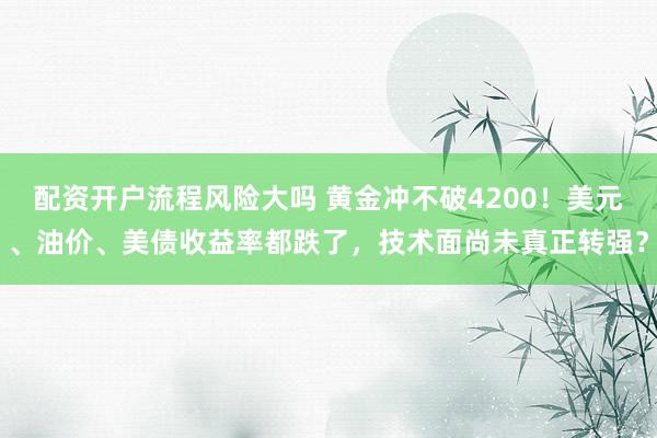 配资开户流程风险大吗 黄金冲不破4200！美元、油价、美债收益率都跌了，技术面尚未真正转强？
