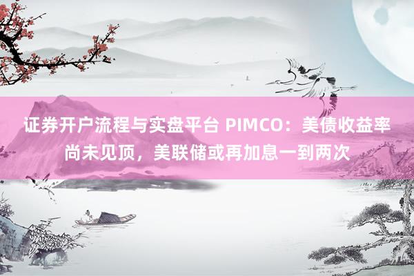 证券开户流程与实盘平台 PIMCO：美债收益率尚未见顶，美联储或再加息一到两次