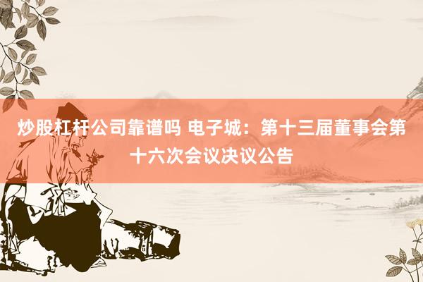 炒股杠杆公司靠谱吗 电子城：第十三届董事会第十六次会议决议公告
