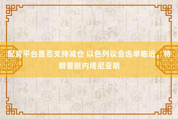 配资平台是否支持减仓 以色列议会选举临近，特朗普挺内塔尼亚胡