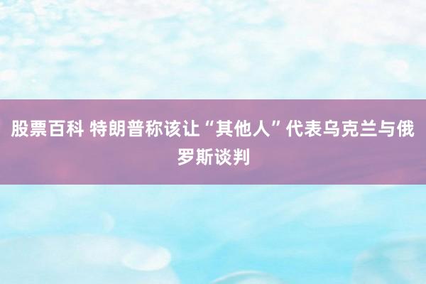 股票百科 特朗普称该让“其他人”代表乌克兰与俄罗斯谈判