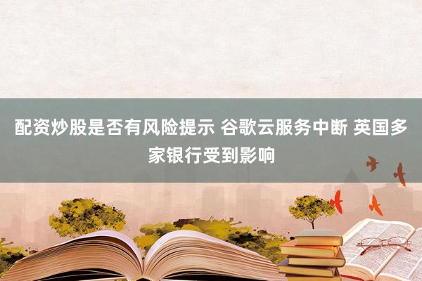 配资炒股是否有风险提示 谷歌云服务中断 英国多家银行受到影响