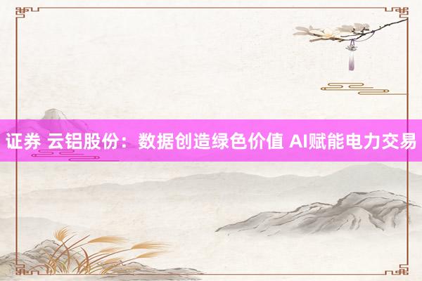 证券 云铝股份：数据创造绿色价值 AI赋能电力交易