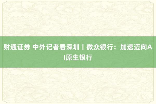 财通证券 中外记者看深圳丨微众银行：加速迈向AI原生银行
