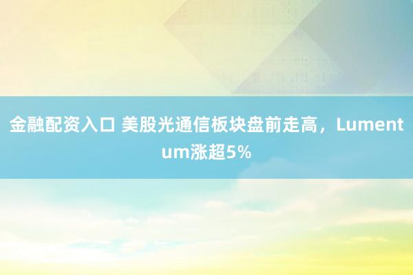 金融配资入口 美股光通信板块盘前走高，Lumentum涨超5%