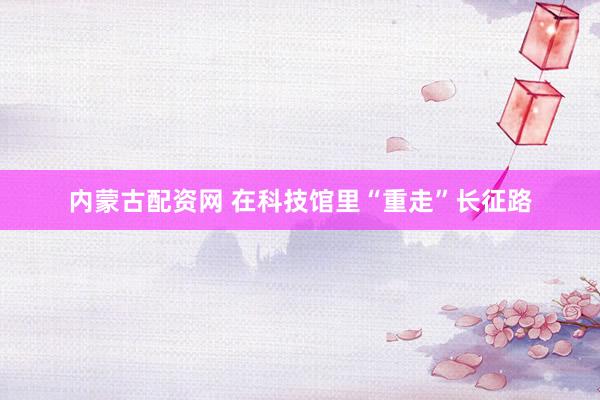 内蒙古配资网 在科技馆里“重走”长征路