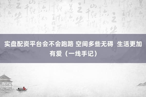 实盘配资平台会不会跑路 空间多些无碍  生活更加有爱（一线手记）