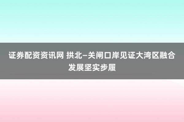 证券配资资讯网 拱北—关闸口岸见证大湾区融合发展坚实步履