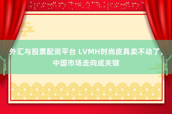 外汇与股票配资平台 LVMH时尚皮具卖不动了，中国市场走向成关键