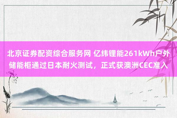 北京证券配资综合服务网 亿纬锂能261kWh户外储能柜通过日本耐火测试，正式获澳洲CEC准入