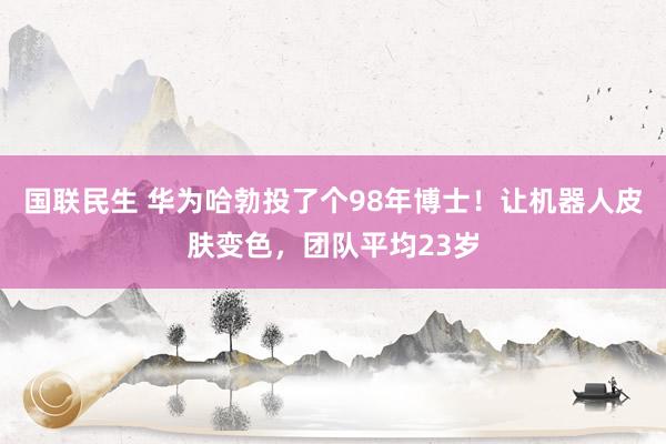 国联民生 华为哈勃投了个98年博士!让机器人皮肤变色,团队平均23岁