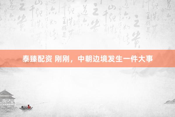 泰臻配资 刚刚，中朝边境发生一件大事