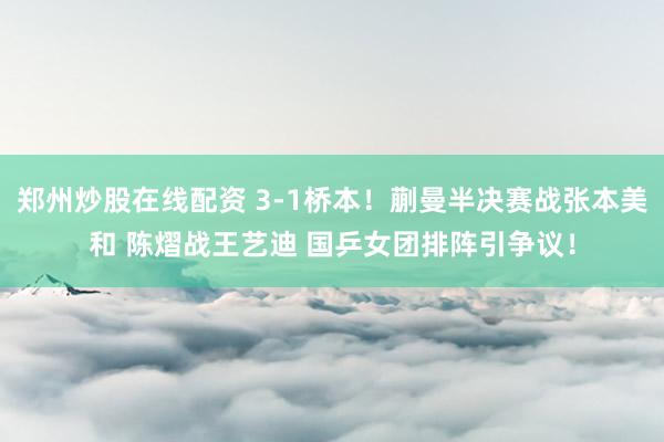 郑州炒股在线配资 3-1桥本！蒯曼半决赛战张本美和 陈熠战王艺迪 国乒女团排阵引争议！