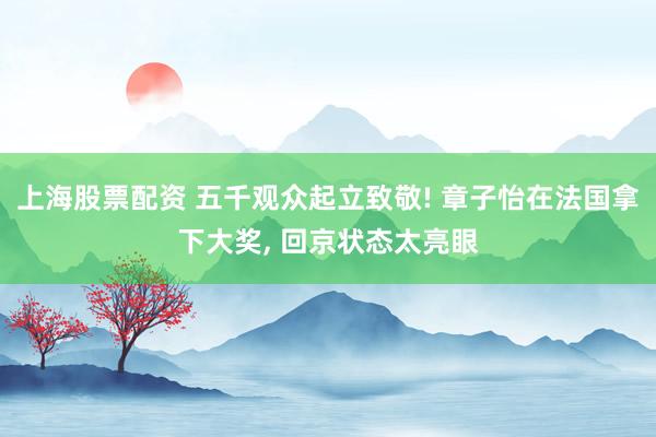 上海股票配资 五千观众起立致敬! 章子怡在法国拿下大奖, 回京状态太亮眼