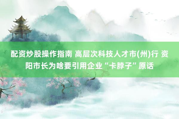 配资炒股操作指南 高层次科技人才市(州)行 资阳市长为啥要引用企业“卡脖子”原话