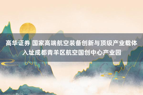 高华证券 国家高端航空装备创新与顶级产业载体入址成都青羊区航空国创中心产业园