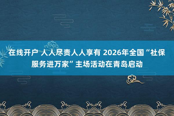 在线开户 人人尽责人人享有 2026年全国“社保服务进万家”主场活动在青岛启动