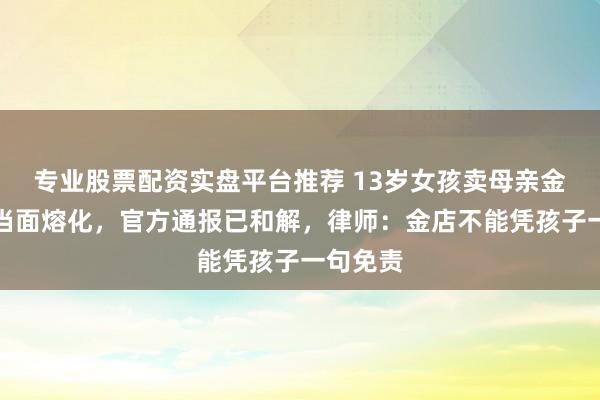 专业股票配资实盘平台推荐 13岁女孩卖母亲金项链被当面熔化,官方通报已和解,律师:金店不能凭孩子一句免责