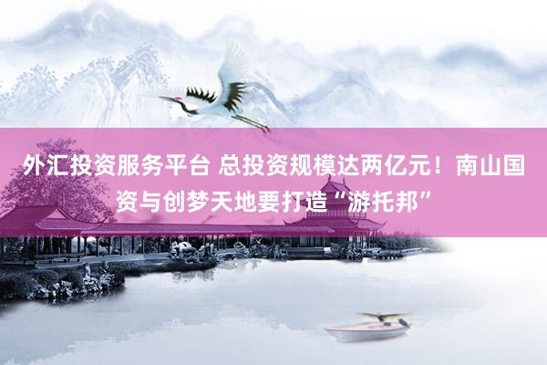 外汇投资服务平台 总投资规模达两亿元！南山国资与创梦天地要打造“游托邦”