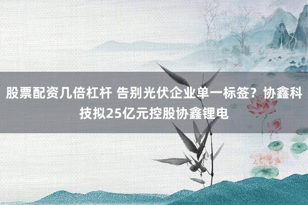 股票配资几倍杠杆 告别光伏企业单一标签？协鑫科技拟25亿元控股协鑫锂电
