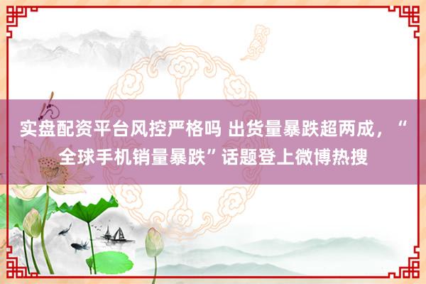 实盘配资平台风控严格吗 出货量暴跌超两成，“全球手机销量暴跌”话题登上微博热搜