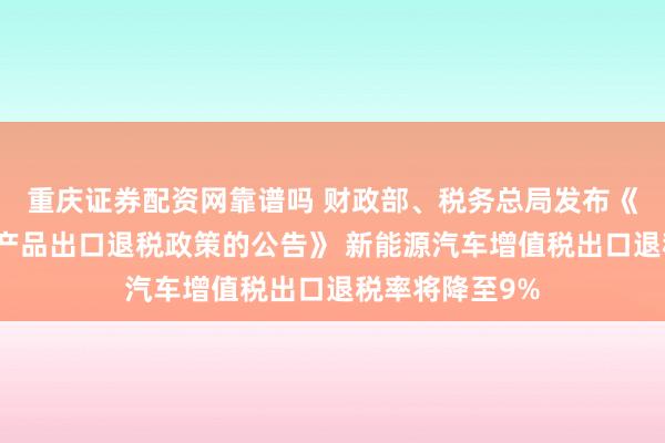 重庆证券配资网靠谱吗 财政部、税务总局发布《关于调整部分产品出口退税政策的公告》 新能源汽车增值税出口退税率将降至9%