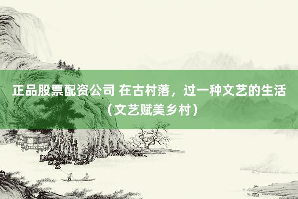 正品股票配资公司 在古村落，过一种文艺的生活（文艺赋美乡村）